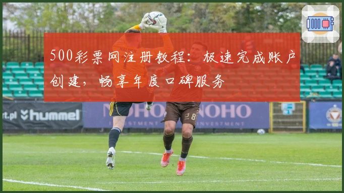 500彩票网注册教程：极速完成账户创建，畅享年度口碑服务