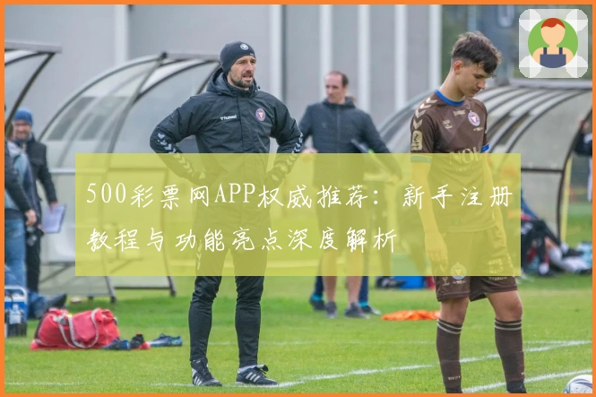 500彩票网APP权威推荐：新手注册教程与功能亮点深度解析