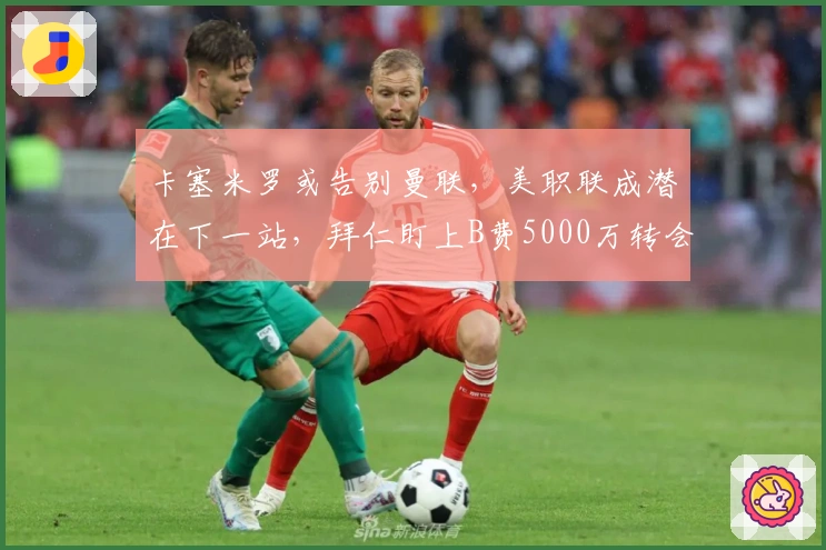 卡塞米罗或告别曼联，美职联成潜在下一站，拜仁盯上B费5000万转会