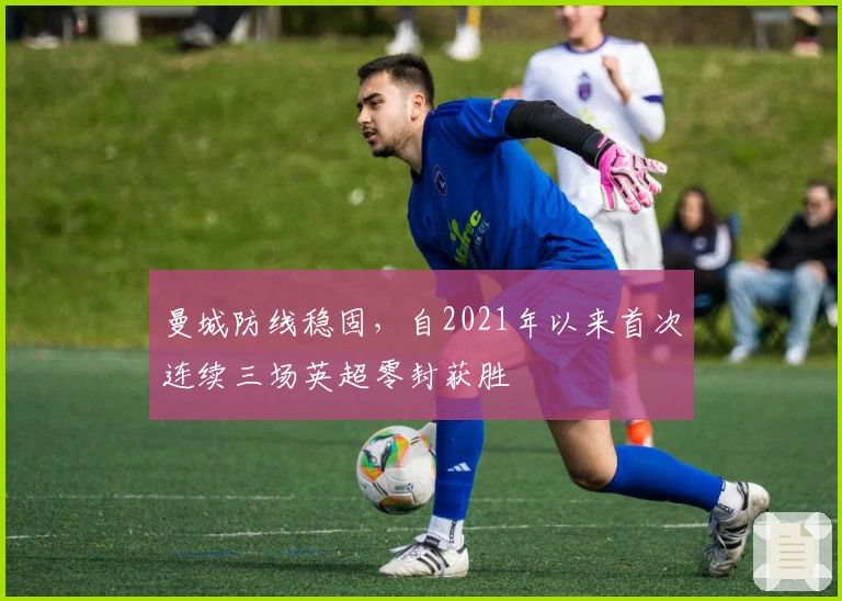 曼城防线稳固，自2021年以来首次连续三场英超零封获胜