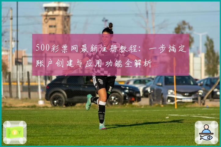 500彩票网最新注册教程：一步搞定账户创建与应用功能全解析