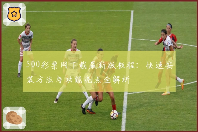 500彩票网下载最新版教程：快速安装方法与功能亮点全解析