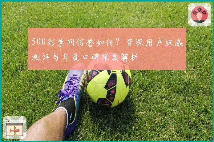 500彩票网信誉如何？资深用户权威测评与年度口碑深度解析