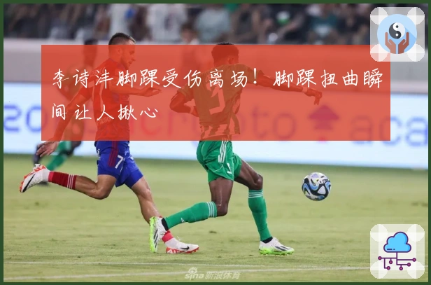 李诗沣脚踝受伤离场！脚踝扭曲瞬间让人揪心