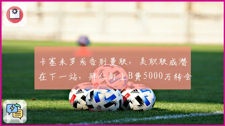 卡塞米罗或告别曼联，美职联成潜在下一站，拜仁盯上B费5000万转会