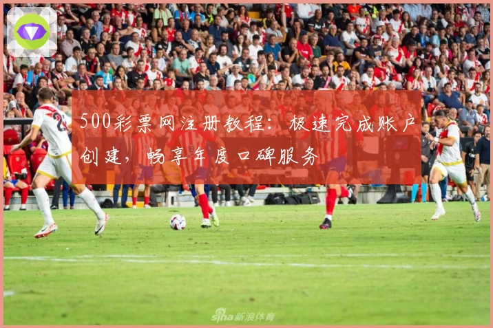 500彩票网注册教程：极速完成账户创建，畅享年度口碑服务