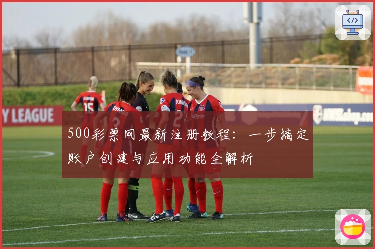 500彩票网最新注册教程：一步搞定账户创建与应用功能全解析
