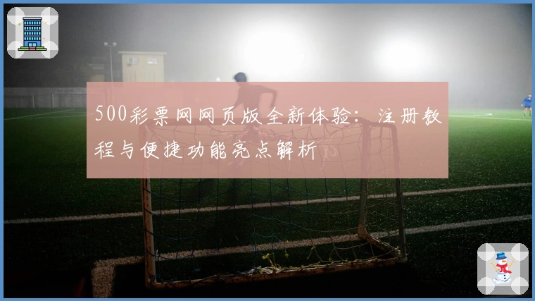 500彩票网网页版全新体验：注册教程与便捷功能亮点解析