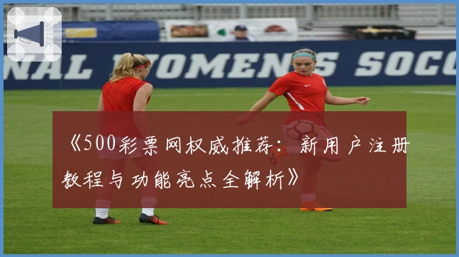《500彩票网权威推荐:新用户注册教程与功能亮点全解析》