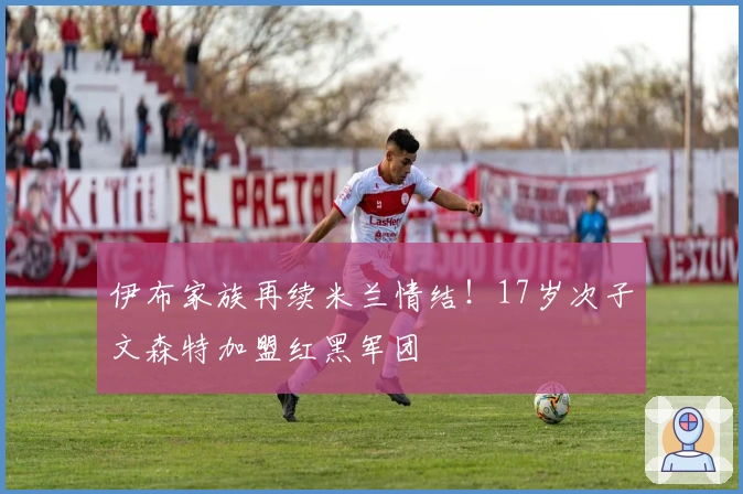 伊布家族再续米兰情结！17岁次子文森特加盟红黑军团