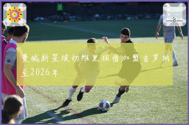 曼城新星埃切维里租借加盟吉罗纳至2026年