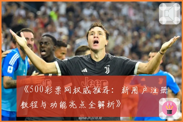 《500彩票网权威推荐：新用户注册教程与功能亮点全解析》