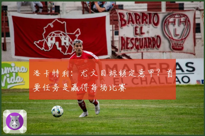 洛卡特利:尤文目标锁定意甲?首要任务是赢得每场比赛